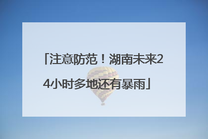 注意防范！湖南未来24小时多地还有暴雨