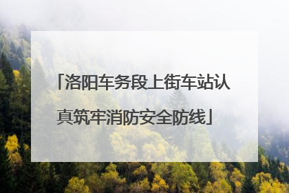 洛阳车务段上街车站认真筑牢消防安全防线