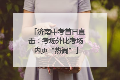 济南中考首日直击：考场外比考场内更“热闹”