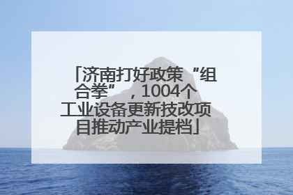 济南打好政策“组合拳”，1004个工业设备更新技改项目推动产业提档