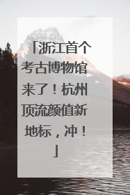 浙江首个考古博物馆来了！杭州顶流颜值新地标，冲！