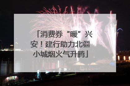 消费券“暖”兴安！建行助力北疆小城烟火气升腾