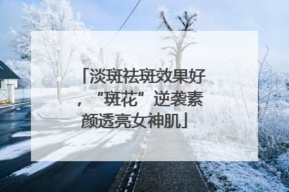 淡斑祛斑效果好，“斑花”逆袭素颜透亮女神肌