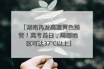 湖南再发高温黄色预警！高考首日，局部地区可达37℃以上