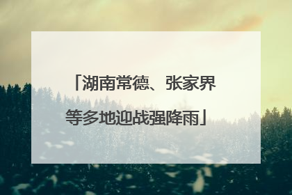 湖南常德、张家界等多地迎战强降雨