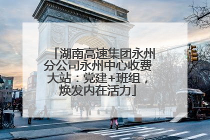 湖南高速集团永州分公司永州中心收费大站：党建+班组，焕发内在活力