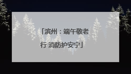 滨州：端午敬老行 消防护安宁