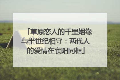 草原恋人的千里姻缘与半世纪相守：两代人的爱情在襄阳同框