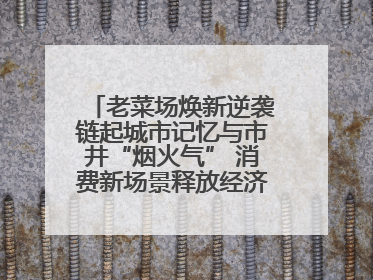 老菜场焕新逆袭链起城市记忆与市井“烟火气” 消费新场景释放经济新活力