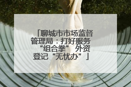 聊城市市场监督管理局：打好服务“组合拳” 外资登记“无忧办”