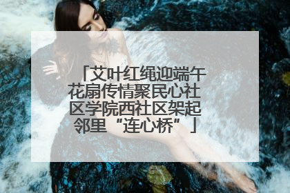 艾叶红绳迎端午花扇传情聚民心社区学院西社区架起邻里“连心桥”