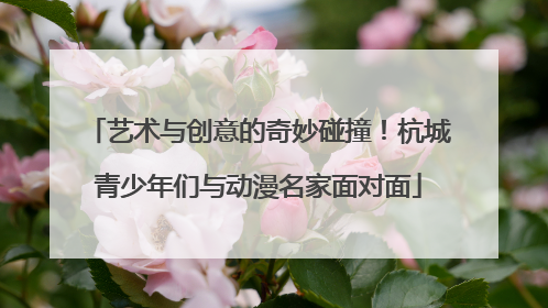 艺术与创意的奇妙碰撞！杭城青少年们与动漫名家面对面