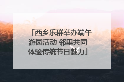 西乡乐群举办端午游园活动 邻里共同体验传统节日魅力