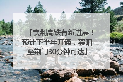 襄荆高铁有新进展！预计下半年开通，襄阳至荆门30分钟可达