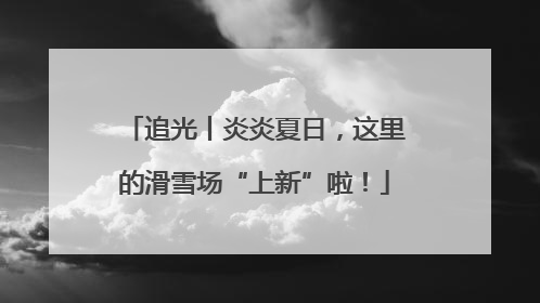 追光丨炎炎夏日，这里的滑雪场“上新”啦！