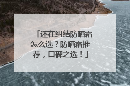 还在纠结防晒霜怎么选？防晒霜推荐，口碑之选！
