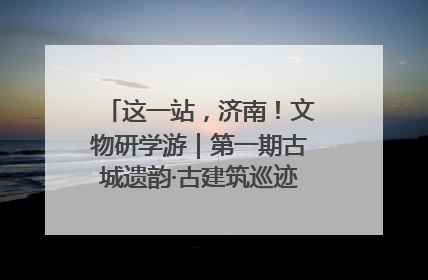 这一站，济南！文物研学游｜第一期古城遗韵·古建筑巡迹之旅圆满结束