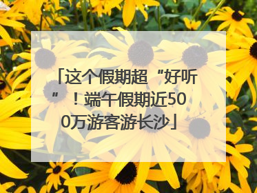 这个假期超“好听”！端午假期近500万游客游长沙