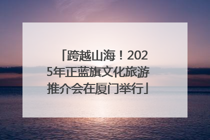 跨越山海！2025年正蓝旗文化旅游推介会在厦门举行