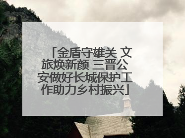 金盾守雄关 文旅焕新颜 三晋公安做好长城保护工作助力乡村振兴