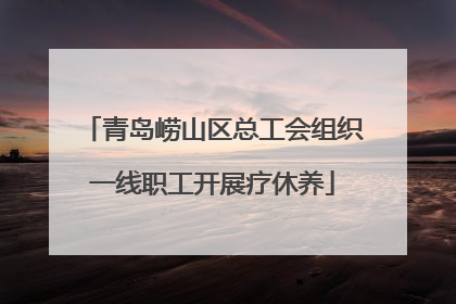 青岛崂山区总工会组织一线职工开展疗休养
