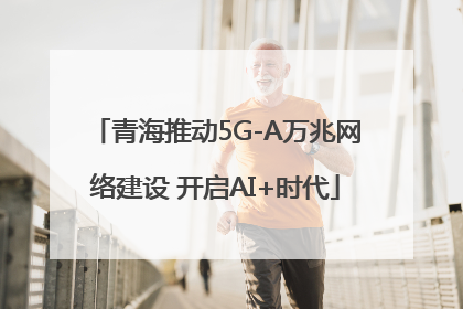 青海推动5G-A万兆网络建设 开启AI+时代