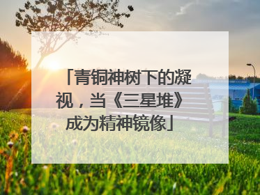 青铜神树下的凝视，当《三星堆》成为精神镜像
