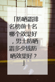 防晒霜排名榜前十名哪个效果好，男士防晒霜多少钱防晒效果好？