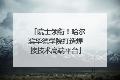 院士领衔！哈尔滨华德学院打造焊接技术高端平台