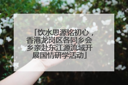 饮水思源铭初心，香港龙岗区各同乡会乡亲赴东江源流域开展国情研学活动