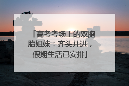 高考考场上的双胞胎姐妹：齐头并进，假期生活已安排