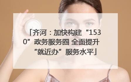 齐河：加快构建“1530”政务服务圈 全面提升“就近办”服务水平