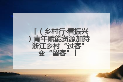 （乡村行·看振兴）青年赋能资源加持 浙江乡村“过客”变“留客”