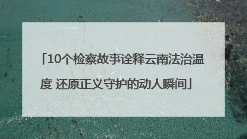 10个检察故事诠释云南法治温度 还原正义守护的动人瞬间