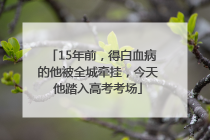 15年前，得白血病的他被全城牵挂，今天他踏入高考考场