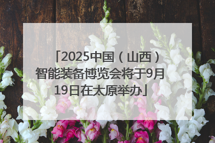 2025中国（山西）智能装备博览会将于9月19日在太原举办