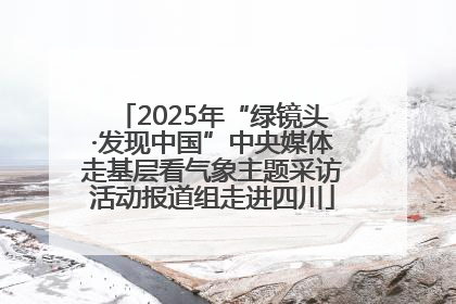 2025年“绿镜头·发现中国”中央媒体走基层看气象主题采访活动报道组走进四川