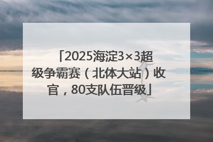 2025海淀3×3超级争霸赛（北体大站）收官，80支队伍晋级