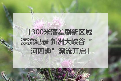 300米落差刷新区域漂流纪录 新洲大峡谷“一河四趣”漂流开启